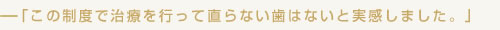 この制度で治療を行って直らない歯はないと実感しました。