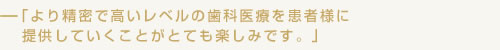 より精密で高いレベルの歯科医療を患者様に提供していくことがとても楽しみです。
